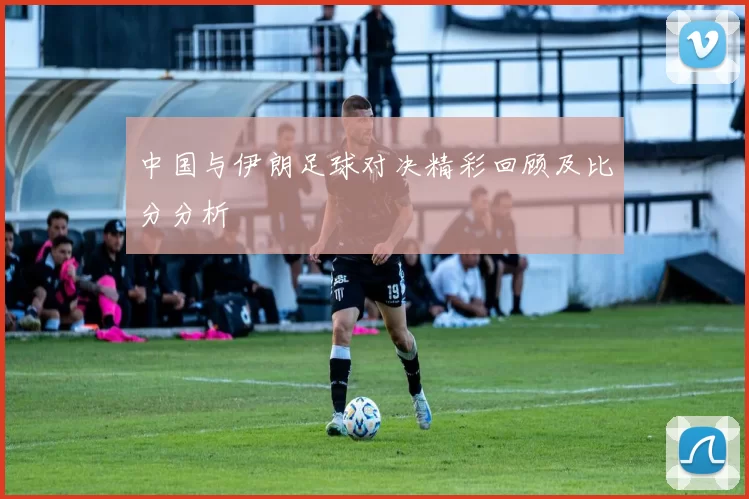 中国与伊朗足球对决精彩回顾及比分分析